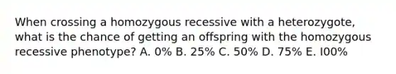 When crossing a homozygous recessive with a heterozygote, what is the chance of getting an offspring with the homozygous recessive phenotype? A. 0% B. 25% C. 50% D. 75% E. I00%