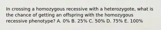 In crossing a homozygous recessive with a heterozygote, what is the chance of getting an offspring with the homozygous recessive phenotype? A. 0% B. 25% C. 50% D. 75% E. 100%