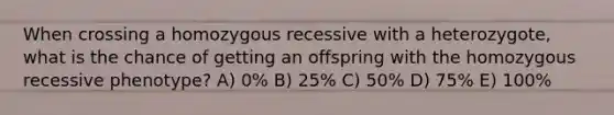 When crossing a homozygous recessive with a heterozygote, what is the chance of getting an offspring with the homozygous recessive phenotype? A) 0% B) 25% C) 50% D) 75% E) 100%