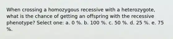 When crossing a homozygous recessive with a heterozygote, what is the chance of getting an offspring with the recessive phenotype? Select one: a. 0 %. b. 100 %. c. 50 %. d. 25 %. e. 75 %.