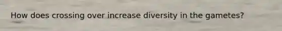 How does crossing over increase diversity in the gametes?