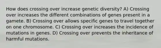 How does crossing over increase genetic diversity? A) Crossing over increases the different combinations of genes present in a gamete. B) Crossing over allows specific genes to travel together on one chromosome. C) Crossing over increases the incidence of mutations in genes. D) Crossing over prevents the inheritance of harmful mutations.