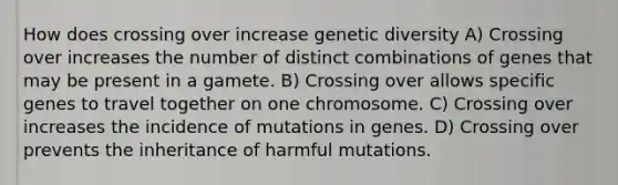 How does crossing over increase genetic diversity A) Crossing over increases the number of distinct combinations of genes that may be present in a gamete. B) Crossing over allows specific genes to travel together on one chromosome. C) Crossing over increases the incidence of mutations in genes. D) Crossing over prevents the inheritance of harmful mutations.