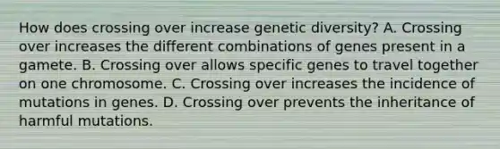 How does crossing over increase genetic diversity? A. Crossing over increases the different combinations of genes present in a gamete. B. Crossing over allows specific genes to travel together on one chromosome. C. Crossing over increases the incidence of mutations in genes. D. Crossing over prevents the inheritance of harmful mutations.