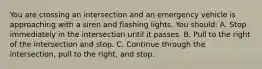 You are crossing an intersection and an emergency vehicle is approaching with a siren and flashing lights. You should: A. Stop immediately in the intersection until it passes. B. Pull to the right of the intersection and stop. C. Continue through the intersection, pull to the right, and stop.