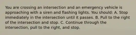 You are crossing an intersection and an emergency vehicle is approaching with a siren and flashing lights. You should: A. Stop immediately in the intersection until it passes. B. Pull to the right of the intersection and stop. C. Continue through the intersection, pull to the right, and stop.