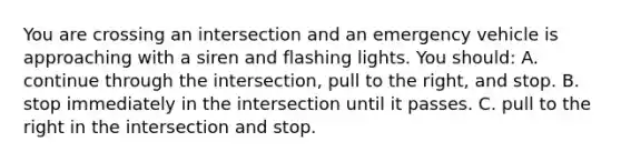 You are crossing an intersection and an emergency vehicle is approaching with a siren and flashing lights. You should: A. continue through the intersection, pull to the right, and stop. B. stop immediately in the intersection until it passes. C. pull to the right in the intersection and stop.