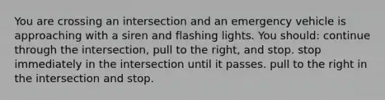 You are crossing an intersection and an emergency vehicle is approaching with a siren and flashing lights. You should: continue through the intersection, pull to the right, and stop. stop immediately in the intersection until it passes. pull to the right in the intersection and stop.