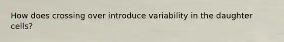 How does crossing over introduce variability in the daughter cells?