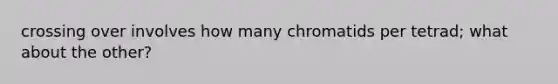 crossing over involves how many chromatids per tetrad; what about the other?