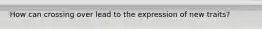 How can crossing over lead to the expression of new traits?