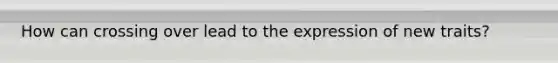 How can crossing over lead to the expression of new traits?