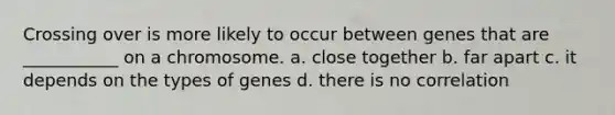 Crossing over is more likely to occur between genes that are ___________ on a chromosome. a. close together b. far apart c. it depends on the types of genes d. there is no correlation