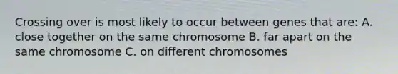 Crossing over is most likely to occur between genes that are: A. close together on the same chromosome B. far apart on the same chromosome C. on different chromosomes