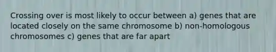 Crossing over is most likely to occur between a) genes that are located closely on the same chromosome b) non-homologous chromosomes c) genes that are far apart