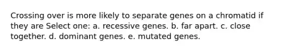 Crossing over is more likely to separate genes on a chromatid if they are Select one: a. recessive genes. b. far apart. c. close together. d. dominant genes. e. mutated genes.