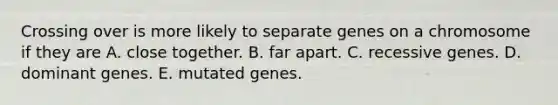 Crossing over is more likely to separate genes on a chromosome if they are A. close together. B. far apart. C. recessive genes. D. dominant genes. E. mutated genes.