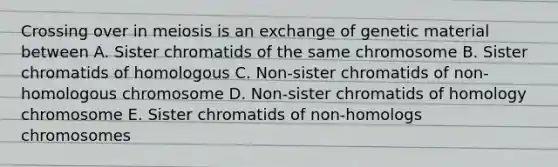 Crossing over in meiosis is an exchange of genetic material between A. Sister chromatids of the same chromosome B. Sister chromatids of homologous C. Non-sister chromatids of non-homologous chromosome D. Non-sister chromatids of homology chromosome E. Sister chromatids of non-homologs chromosomes