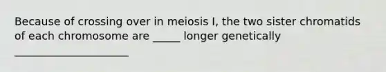 Because of crossing over in meiosis I, the two sister chromatids of each chromosome are _____ longer genetically _____________________