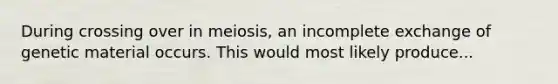 During crossing over in meiosis, an incomplete exchange of genetic material occurs. This would most likely produce...