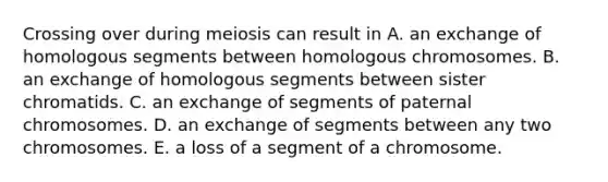 Crossing over during meiosis can result in A. an exchange of homologous segments between homologous chromosomes. B. an exchange of homologous segments between sister chromatids. C. an exchange of segments of paternal chromosomes. D. an exchange of segments between any two chromosomes. E. a loss of a segment of a chromosome.