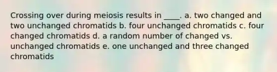 Crossing over during meiosis results in ____. a. two changed and two unchanged chromatids b. four unchanged chromatids c. four changed chromatids d. a random number of changed vs. unchanged chromatids e. one unchanged and three changed chromatids