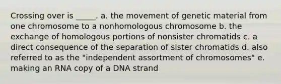 Crossing over is _____. a. the movement of genetic material from one chromosome to a nonhomologous chromosome b. the exchange of homologous portions of nonsister chromatids c. a direct consequence of the separation of sister chromatids d. also referred to as the "independent assortment of chromosomes" e. making an RNA copy of a DNA strand