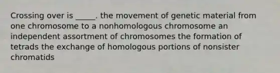 Crossing over is _____. the movement of genetic material from one chromosome to a nonhomologous chromosome an independent assortment of chromosomes the formation of tetrads the exchange of homologous portions of nonsister chromatids