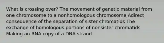 What is crossing over? The movement of genetic material from one chromosome to a nonhomologous chromosome Adirect consequence of the separation of sister chromatids The exchange of homologous portions of nonsister chromatids Making an RNA copy of a DNA strand