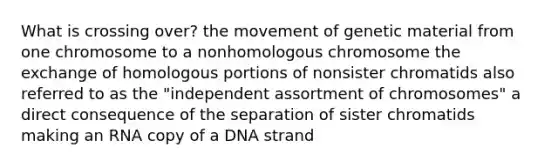 What is crossing over? the movement of genetic material from one chromosome to a nonhomologous chromosome the exchange of homologous portions of nonsister chromatids also referred to as the "independent assortment of chromosomes" a direct consequence of the separation of sister chromatids making an RNA copy of a DNA strand