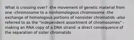 What is crossing over? -the movement of genetic material from one -chromosome to a nonhomologous chromosome -the exchange of homologous portions of nonsister chromatids -also referred to as the "independent assortment of chromosomes" -making an RNA copy of a DNA strand -a direct consequence of the separation of sister chromatids