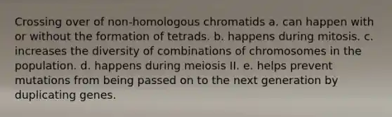 Crossing over of non-homologous chromatids a. can happen with or without the formation of tetrads. b. happens during mitosis. c. increases the diversity of combinations of chromosomes in the population. d. happens during meiosis II. e. helps prevent mutations from being passed on to the next generation by duplicating genes.