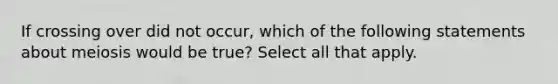 If crossing over did not occur, which of the following statements about meiosis would be true? Select all that apply.