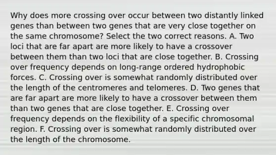 Why does more crossing over occur between two distantly linked genes than between two genes that are very close together on the same chromosome? Select the two correct reasons. A. Two loci that are far apart are more likely to have a crossover between them than two loci that are close together. B. Crossing over frequency depends on long-range ordered hydrophobic forces. C. Crossing over is somewhat randomly distributed over the length of the centromeres and telomeres. D. Two genes that are far apart are more likely to have a crossover between them than two genes that are close together. E. Crossing over frequency depends on the flexibility of a specific chromosomal region. F. Crossing over is somewhat randomly distributed over the length of the chromosome.