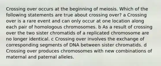 Crossing over occurs at the beginning of meiosis. Which of the following statements are true about crossing over? a Crossing over is a rare event and can only occur at one location along each pair of homologous chromosomes. b As a result of crossing over the two sister chromatids of a replicated chromosome are no longer identical. c Crossing over involves the exchange of corresponding segments of DNA between sister chromatids. d Crossing over produces chromosomes with new combinations of maternal and paternal alleles.