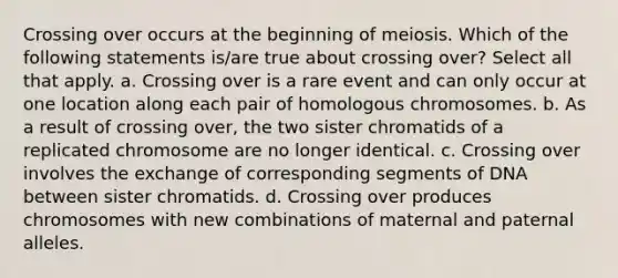 Crossing over occurs at the beginning of meiosis. Which of the following statements is/are true about crossing over? Select all that apply. a. Crossing over is a rare event and can only occur at one location along each pair of homologous chromosomes. b. As a result of crossing over, the two sister chromatids of a replicated chromosome are no longer identical. c. Crossing over involves the exchange of corresponding segments of DNA between sister chromatids. d. Crossing over produces chromosomes with new combinations of maternal and paternal alleles.