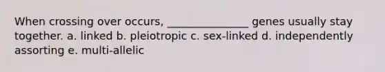 When crossing over occurs, _______________ genes usually stay together. a. linked b. pleiotropic c. sex-linked d. independently assorting e. multi-allelic