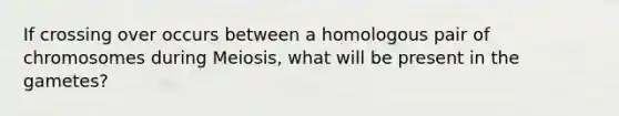 If crossing over occurs between a homologous pair of chromosomes during Meiosis, what will be present in the gametes?