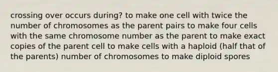 crossing over occurs during? to make one cell with twice the number of chromosomes as the parent pairs to make four cells with the same chromosome number as the parent to make exact copies of the parent cell to make cells with a haploid (half that of the parents) number of chromosomes to make diploid spores