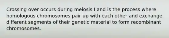 Crossing over occurs during meiosis I and is the process where homologous chromosomes pair up with each other and exchange different segments of their genetic material to form recombinant chromosomes.