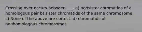 Crossing over occurs between ___. a) nonsister chromatids of a homologous pair b) sister chromatids of the same chromosome c) None of the above are correct. d) chromatids of nonhomologous chromosomes