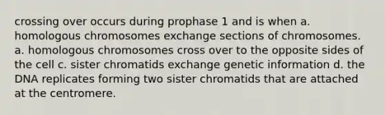 crossing over occurs during prophase 1 and is when a. homologous chromosomes exchange sections of chromosomes. a. homologous chromosomes cross over to the opposite sides of the cell c. sister chromatids exchange genetic information d. the DNA replicates forming two sister chromatids that are attached at the centromere.