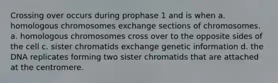 Crossing over occurs during prophase 1 and is when a. homologous chromosomes exchange sections of chromosomes. a. homologous chromosomes cross over to the opposite sides of the cell c. sister chromatids exchange genetic information d. the DNA replicates forming two sister chromatids that are attached at the centromere.