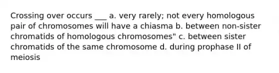 Crossing over occurs ___ a. very rarely; not every homologous pair of chromosomes will have a chiasma b. between non-sister chromatids of homologous chromosomes" c. between sister chromatids of the same chromosome d. during prophase II of meiosis