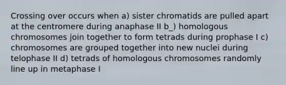 Crossing over occurs when a) sister chromatids are pulled apart at the centromere during anaphase II b_) homologous chromosomes join together to form tetrads during prophase I c) chromosomes are grouped together into new nuclei during telophase II d) tetrads of homologous chromosomes randomly line up in metaphase I