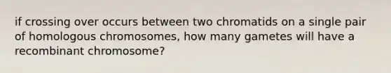 if crossing over occurs between two chromatids on a single pair of homologous chromosomes, how many gametes will have a recombinant chromosome?