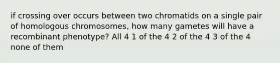 if crossing over occurs between two chromatids on a single pair of homologous chromosomes, how many gametes will have a recombinant phenotype? All 4 1 of the 4 2 of the 4 3 of the 4 none of them