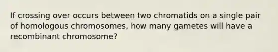 If crossing over occurs between two chromatids on a single pair of homologous chromosomes, how many gametes will have a recombinant chromosome?