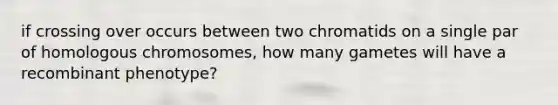 if crossing over occurs between two chromatids on a single par of homologous chromosomes, how many gametes will have a recombinant phenotype?