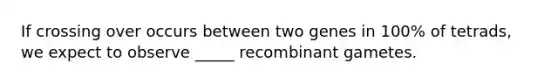 If crossing over occurs between two genes in 100% of tetrads, we expect to observe _____ recombinant gametes.